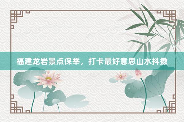 福建龙岩景点保举，打卡最好意思山水抖擞