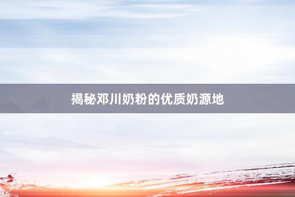 揭秘邓川奶粉的优质奶源地